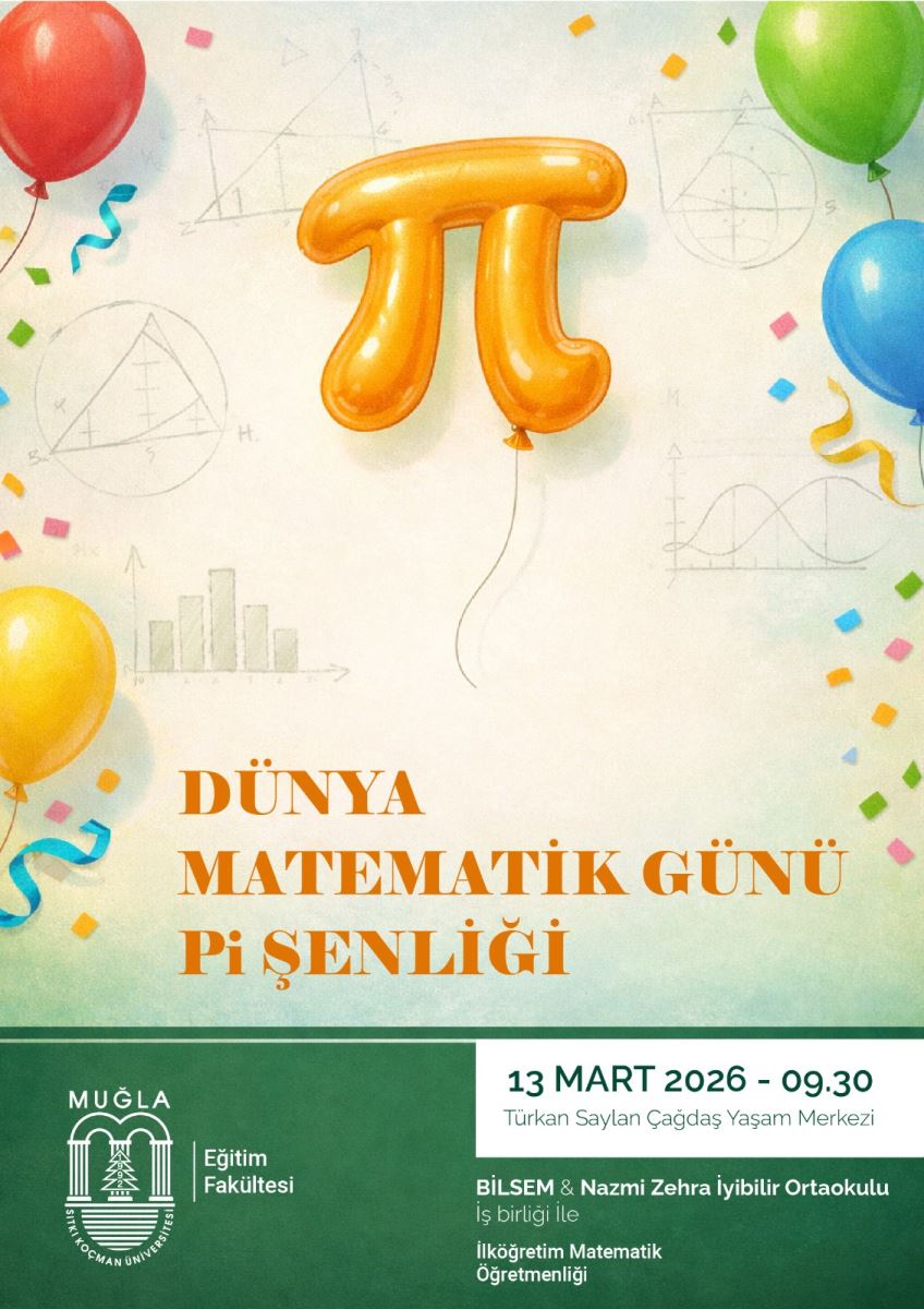 Bir afiş/poster. Dünya Matematik Günü ve Pi Şenliği temalı bir etkinlik duyurusunu içeriyor. Gövde kısmında büyük, balon görünümünde, üzerinde Pi sembolü (?) bulunan parlak turuncu bir balon var. Balonun altından ince bir ip sarkıyor. Arka planda gölgeli, ince çizgilerle çizilmiş geometrik şekiller ve grafikler var; örneğin daireler, üçgenler ve dalgalı/çizgisel grafikler. Bu öğeler etkinliği matematik temasıyla destekliyor. Poster çevresinde renkli balonlar (kırmızı, yeşil, sarı, mavi) ve konfeti parçaları bulunuyor; kutlama havası veriyor. Alt bölümde koyu yeşil bir alan var; üzerinde ve sağında beyaz arka planlı bir bilgi kutusu/bölümü var. Metinler: Büyük başlıklar: “DÜNYA MATEMİK GÜNÜ Pi ŞENLİĞİ” (turuncu renkli ve dikkat çekici şekilde) Alt kısımda kurum adları ve bilgiler: Muğla Eğitim Fakültesi (logosuyla), “13 MART 2026 - 09.30” (etkinlik saati), mekan olarak “Türkan Saylan Çağdaş Yaşam Merkezi” Ayrıca “BİLSEM & Nazmi Zehra İyibilir Ortaokulu İş birliği ile İlköğretim Matematik Öğretmenliği” gibi katılımcı ve iş birliklerini belirten metinler yer alıyor. İçerik özetle: Dünya Matematik Günü’nü kutlamak amacıyla yapılan bir Pi Şenliği etkinliğinin duyurusu. Tarih 13 Mart 2026, saat 09:30, mekan Türkan Saylan Çağdaş Yaşam Merkezi; Muğla Eğitim Fakültesi ile BİLSEM ve Nazmi Zehra İyibilir Ortaokulu’nun iş birliğiyle düzenleniyor.